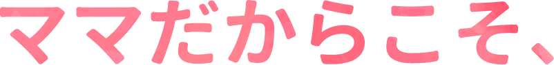 ママだからこそ、